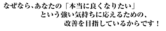 なぜなら、あなたの「本当に良くなりたい」という強い気持ちに応えるために、改善を目指しているからです！