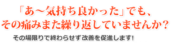 「あ～気持ち良かった」でも、その痛みまた繰り返していませんか？その場限りで終わらせずしっかりとした改善を促進します！