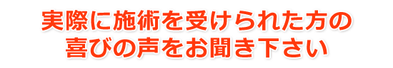 実際に施術を受けられた方の喜びの声をお聞き下さい