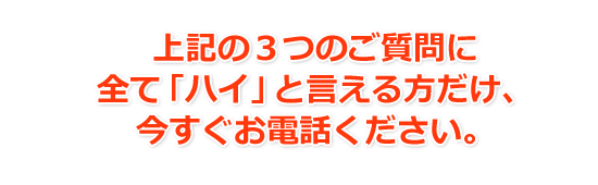 上記の３つのご質問に全て「ハイ」と言える方だけ、今すぐお電話ください。