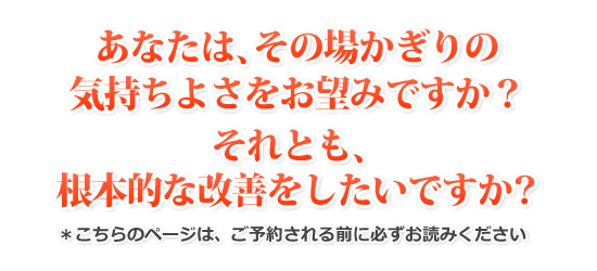あなたは、その場かぎりの気持ちよさをお望みですか？それとも、根本的な改善をしたいですか？＊こちらのページは、ご予約される前に必ずお読みください