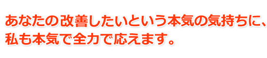 あなたの「改善したい」という本気の気持ちに、私も本気で全力で応えます。