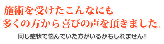 施術を受けたこんなにも多くの方から喜びの声を頂きました。同じ症状で悩んでいた方がいるかもしれません！